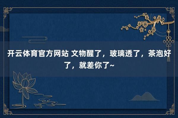 开云体育官方网站 文物醒了，玻璃透了，茶泡好了，就差你了~