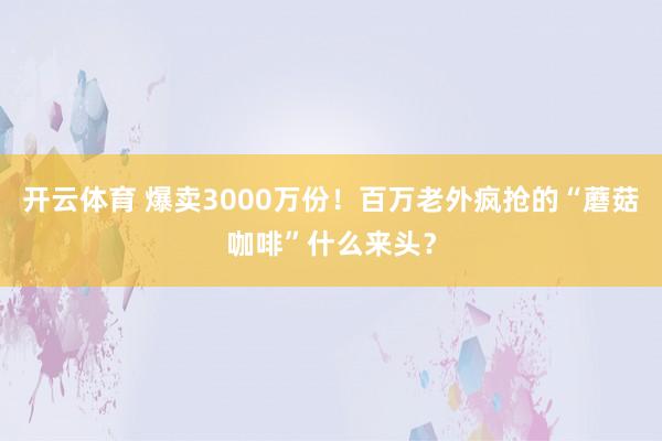 开云体育 爆卖3000万份！百万老外疯抢的“蘑菇咖啡”什么来头？