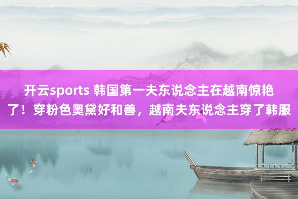 开云sports 韩国第一夫东说念主在越南惊艳了！穿粉色奥黛好和善，越南夫东说念主穿了韩服