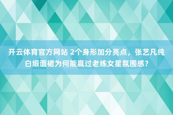 开云体育官方网站 2个身形加分亮点，张艺凡纯白缎面裙为何能赢过老练女星氛围感？