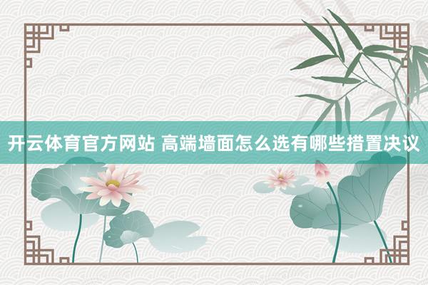 开云体育官方网站 高端墙面怎么选有哪些措置决议