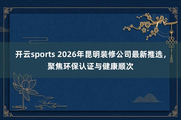开云sports 2026年昆明装修公司最新推选，聚焦环保认证与健康顺次