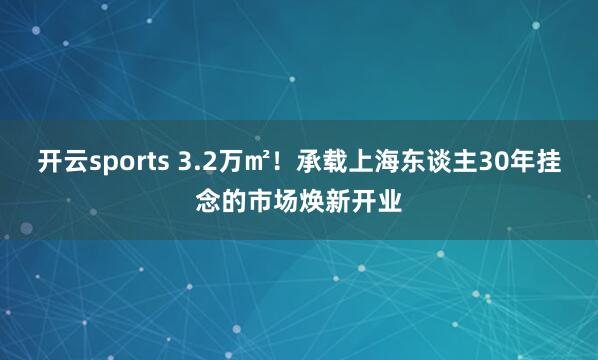 开云sports 3.2万㎡！承载上海东谈主30年挂念的市场焕新开业