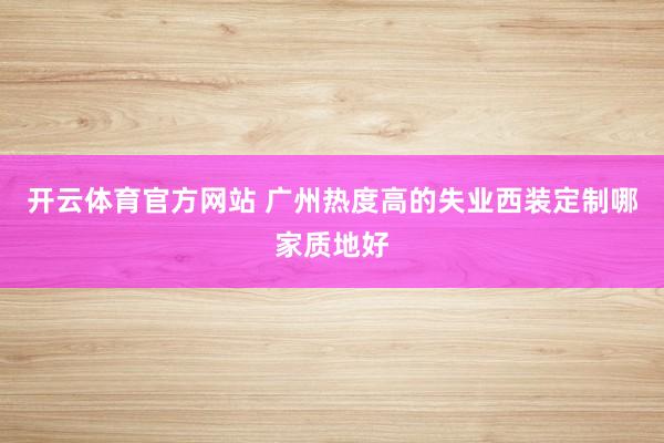 开云体育官方网站 广州热度高的失业西装定制哪家质地好
