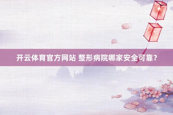 开云体育官方网站 整形病院哪家安全可靠？