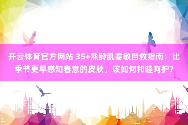 开云体育官方网站 35+熟龄肌春敏自救指南：比季节更早感知春意的皮肤，该如何和睦呵护？