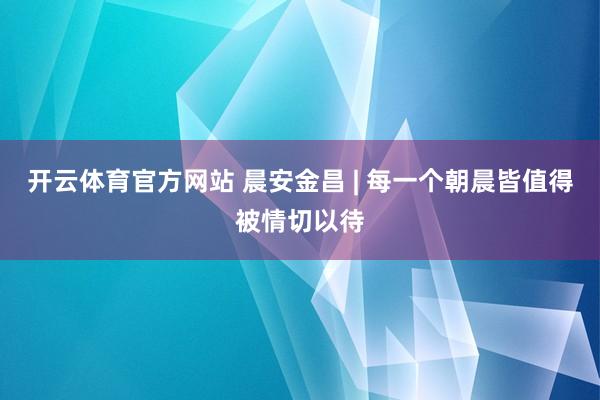开云体育官方网站 晨安金昌 | 每一个朝晨皆值得被情切以待
