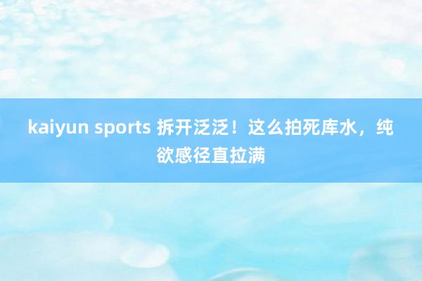 kaiyun sports 拆开泛泛！这么拍死库水，纯欲感径直拉满