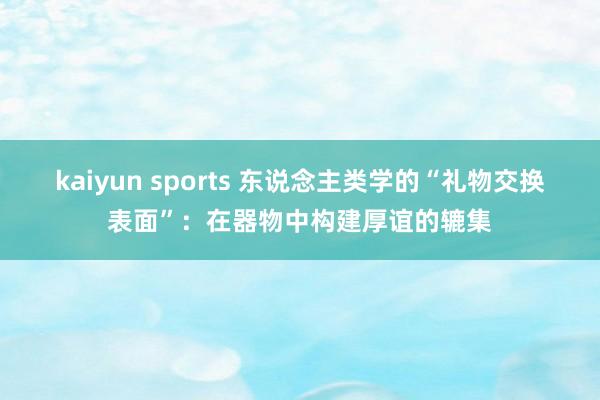 kaiyun sports 东说念主类学的“礼物交换表面”：在器物中构建厚谊的辘集