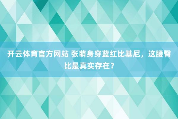 开云体育官方网站 张萌身穿蓝红比基尼，这腰臀比是真实存在？