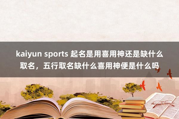 kaiyun sports 起名是用喜用神还是缺什么取名，五行取名缺什么喜用神便是什么吗
