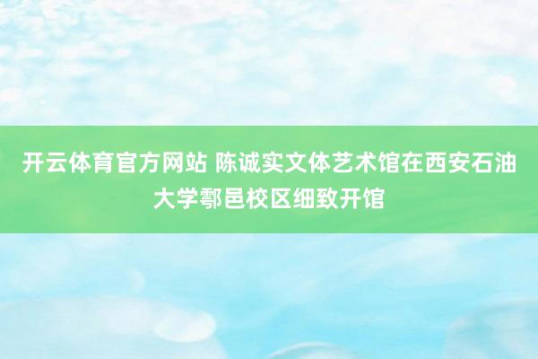 开云体育官方网站 陈诚实文体艺术馆在西安石油大学鄠邑校区细致开馆