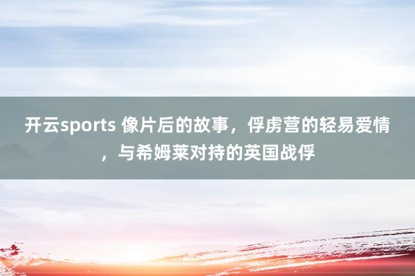开云sports 像片后的故事，俘虏营的轻易爱情，与希姆莱对持的英国战俘