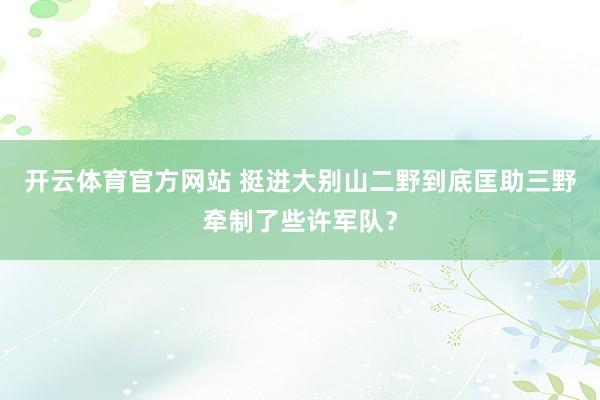 开云体育官方网站 挺进大别山二野到底匡助三野牵制了些许军队？
