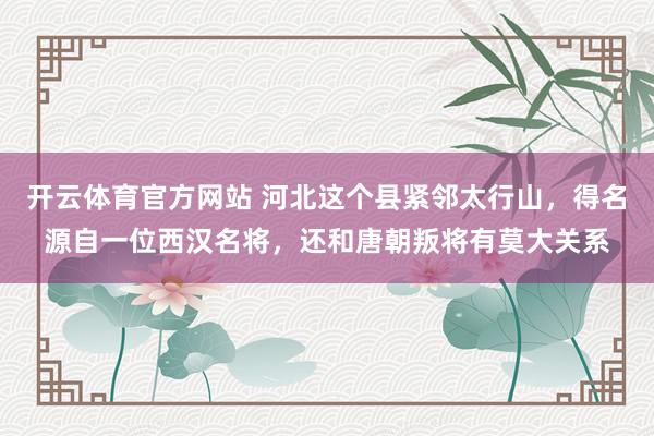 开云体育官方网站 河北这个县紧邻太行山，得名源自一位西汉名将，还和唐朝叛将有莫大关系