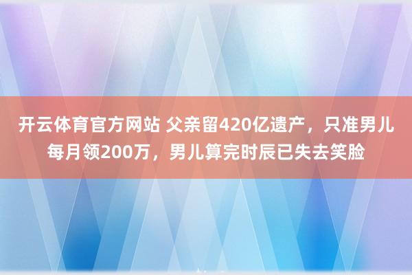 开云体育官方网站 父亲留420亿遗产，只准男儿每月领200万，男儿算完时辰已失去笑脸