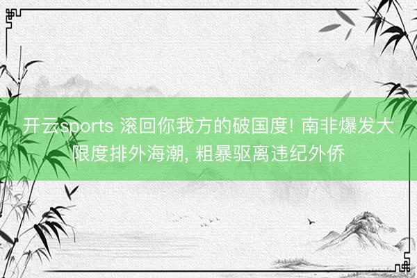 开云sports 滚回你我方的破国度! 南非爆发大限度排外海潮, 粗暴驱离违纪外侨