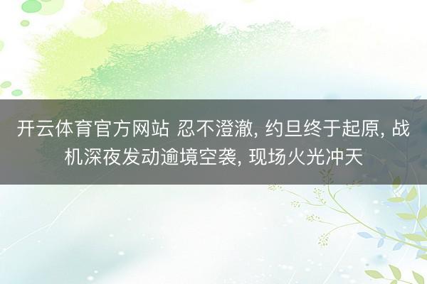 开云体育官方网站 忍不澄澈, 约旦终于起原, 战机深夜发动逾境空袭, 现场火光冲天