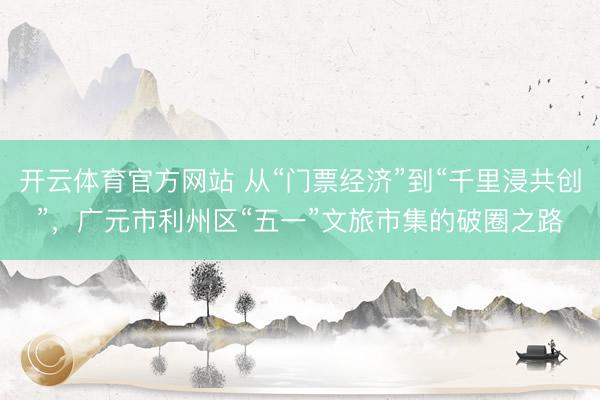 开云体育官方网站 从“门票经济”到“千里浸共创”，广元市利州区“五一”文旅市集的破圈之路