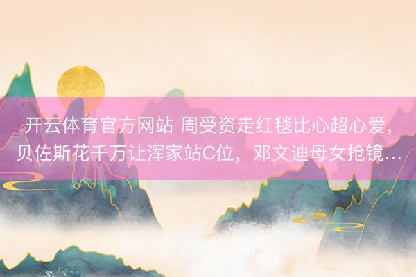 开云体育官方网站 周受资走红毯比心超心爱，贝佐斯花千万让浑家站C位，邓文迪母女抢镜…