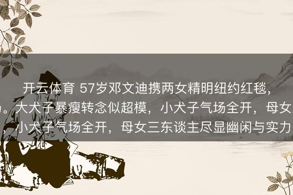 开云体育 57岁邓文迪携两女精明纽约红毯，身穿东方高定惊艳全场。大犬子暴瘦转念似超模，小犬子气场全开，母女三东谈主尽显幽闲与实力