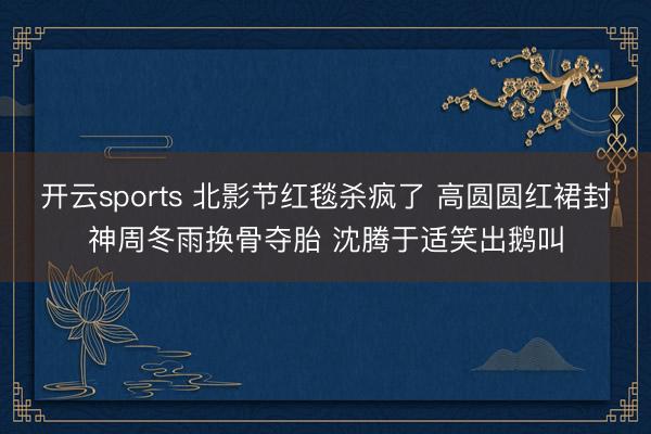 开云sports 北影节红毯杀疯了 高圆圆红裙封神周冬雨换骨夺胎 沈腾于适笑出鹅叫