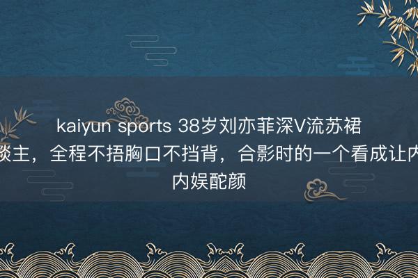 kaiyun sports 38岁刘亦菲深V流苏裙太撩东谈主，全程不捂胸口不挡背，合影时的一个看成让内娱酡颜