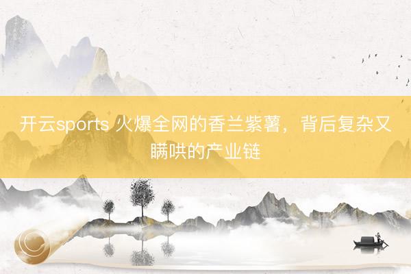 开云sports 火爆全网的香兰紫薯，背后复杂又瞒哄的产业链