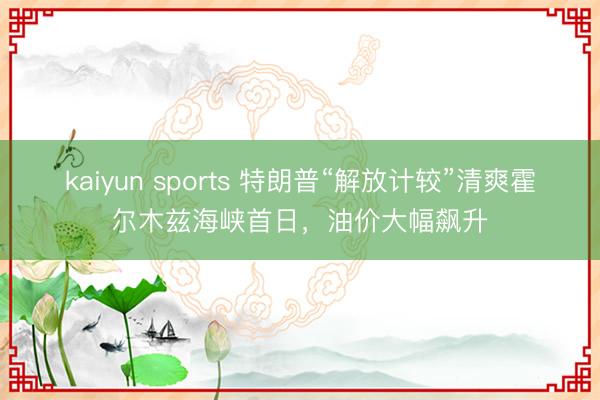 kaiyun sports 特朗普“解放计较”清爽霍尔木兹海峡首日，油价大幅飙升