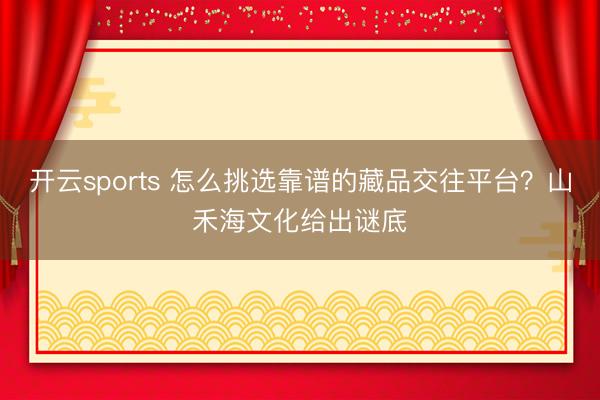 开云sports 怎么挑选靠谱的藏品交往平台？山禾海文化给出谜底
