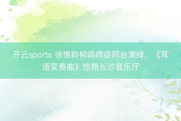 开云sports 徐惟聆柳鸣师徒同台演绎，《耳语变奏曲》惊艳长沙音乐厅