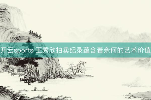 开云sports 王秀欣拍卖纪录蕴含着奈何的艺术价值