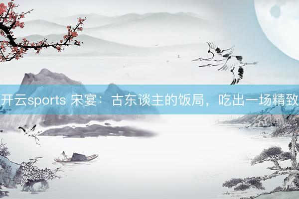 开云sports 宋宴：古东谈主的饭局，吃出一场精致